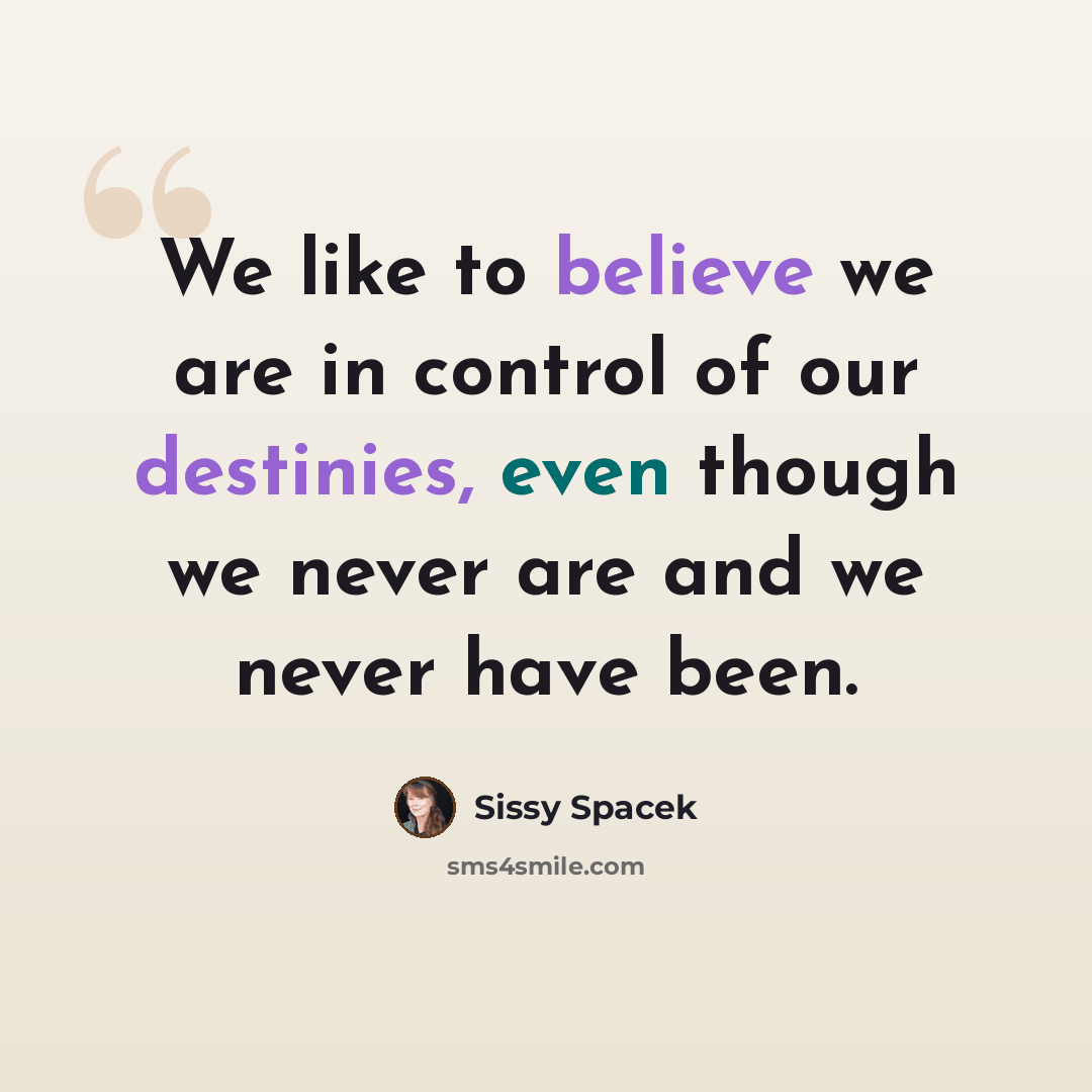 “We like to believe we are in control of our destinies, even though we never are and we never have been.” quote by Sissy Spacek