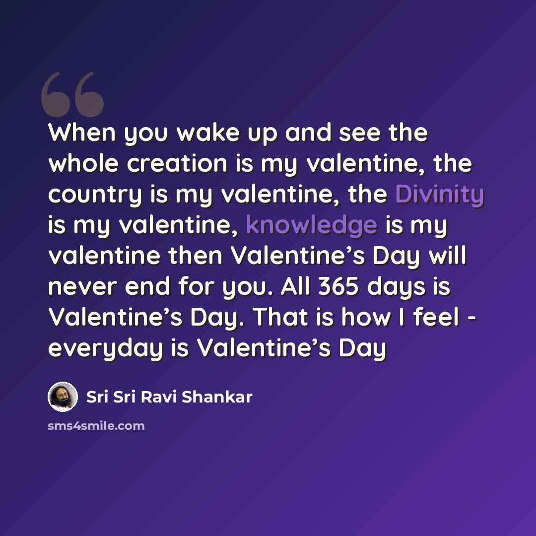 “When you wake up and see the whole creation is my valentine, the country is my valentine, the Divinity is my valentine, knowledge is my valentine then Valentine’s Day will never end for you. All 365 days is Valentine’s Day. That is how I feel - everyday is Valentine’s Day” quote by Sri Sri Ravi Shankar