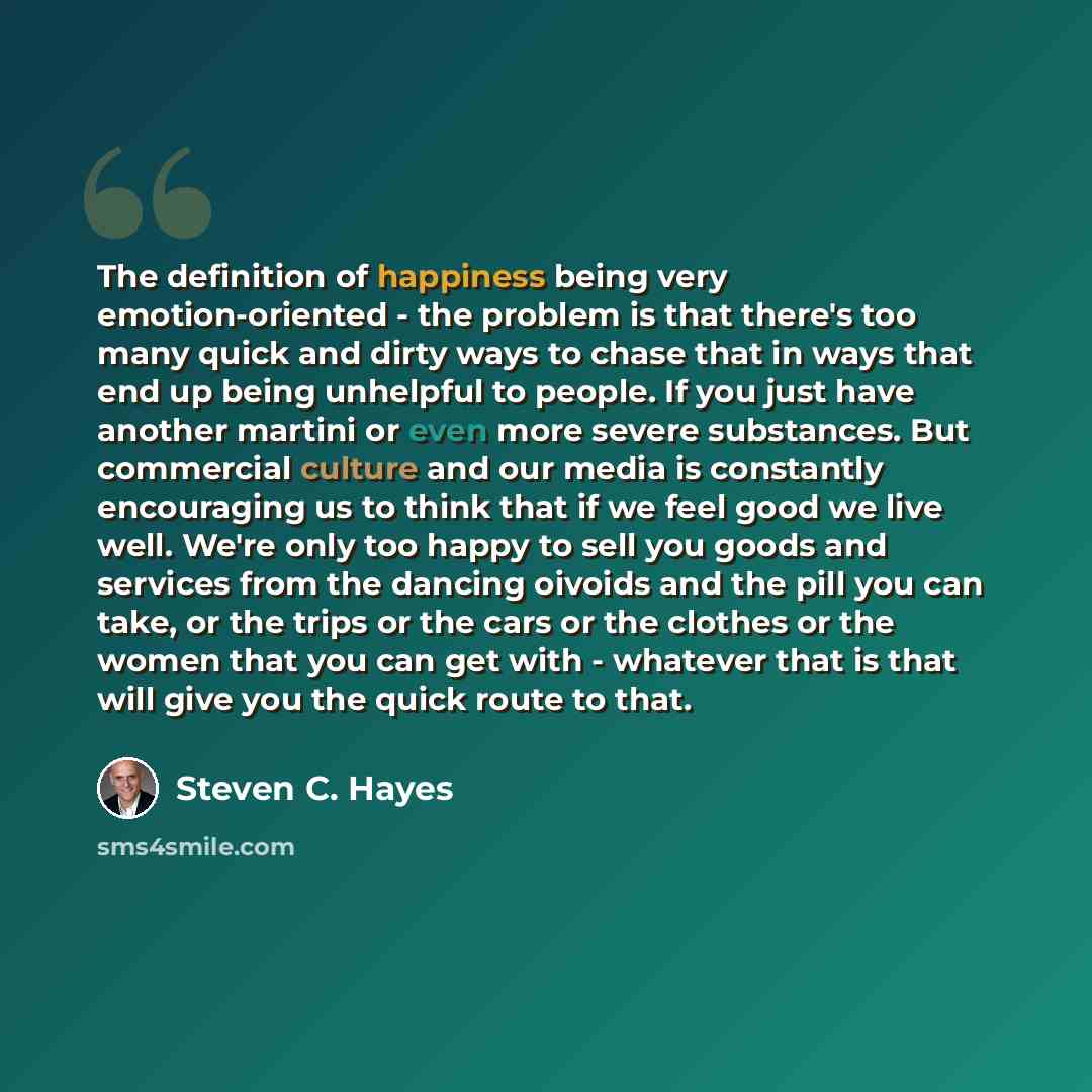 “The definition of happiness being very emotion-oriented - the problem is that there's too many quick and dirty ways to chase that in ways that end up being unhelpful to people. If you just have another martini or even more severe substances. But commercial culture and our media is constantly…” quote by Steven C. Hayes