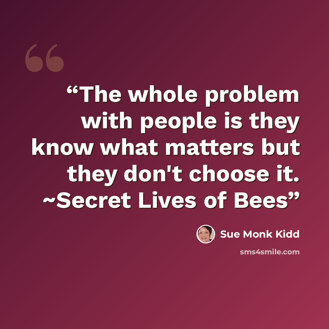 “The whole problem with people is they know what matters but they don't choose it. ~Secret Lives of Bees” quote by Sue Monk Kidd