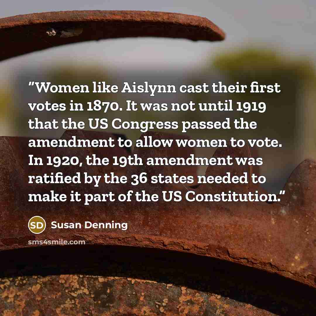 “Women like Aislynn cast their first votes in 1870. It was not until 1919 that the US Congress passed the amendment to allow women to vote. In 1920, the 19th amendment was ratified by the 36 states needed to make it part of the US Constitution.” quote by Susan Denning