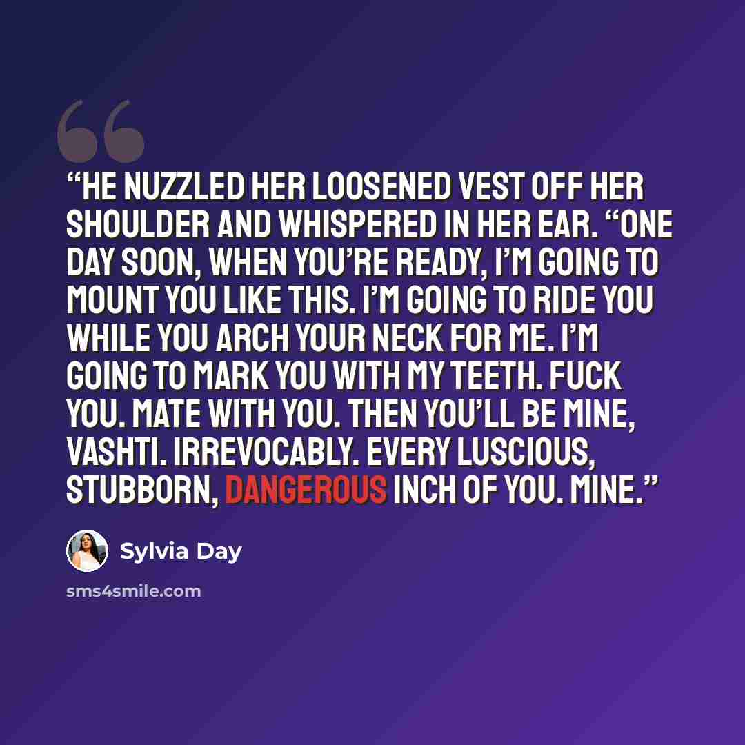 “He nuzzled her loosened vest off her shoulder and whispered in her ear. “One day soon, when you’re ready, I’m going to mount you like this. I’m going to ride you while you arch your neck for me. I’m going to mark you with my teeth. Fuck you. Mate with you. Then you’ll be mine, Vashti. Irrevocably…” quote by Sylvia Day