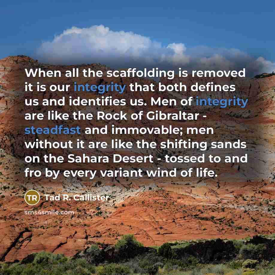 “When all the scaffolding is removed it is our integrity that both defines us and identifies us. Men of integrity are like the Rock of Gibraltar - steadfast and immovable; men without it are like the shifting sands on the Sahara Desert - tossed to and fro by every variant wind of life.” quote by Tad R. Callister