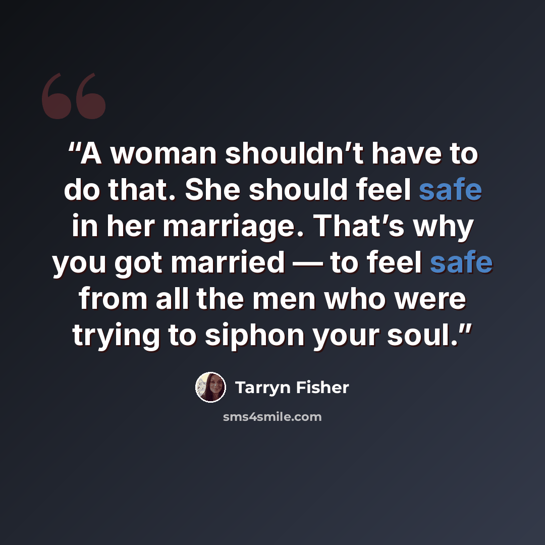 “A woman shouldn’t have to do that. She should feel safe in her marriage. That’s why you got married — to feel safe from all the men who were trying to siphon your soul.” quote by Tarryn Fisher