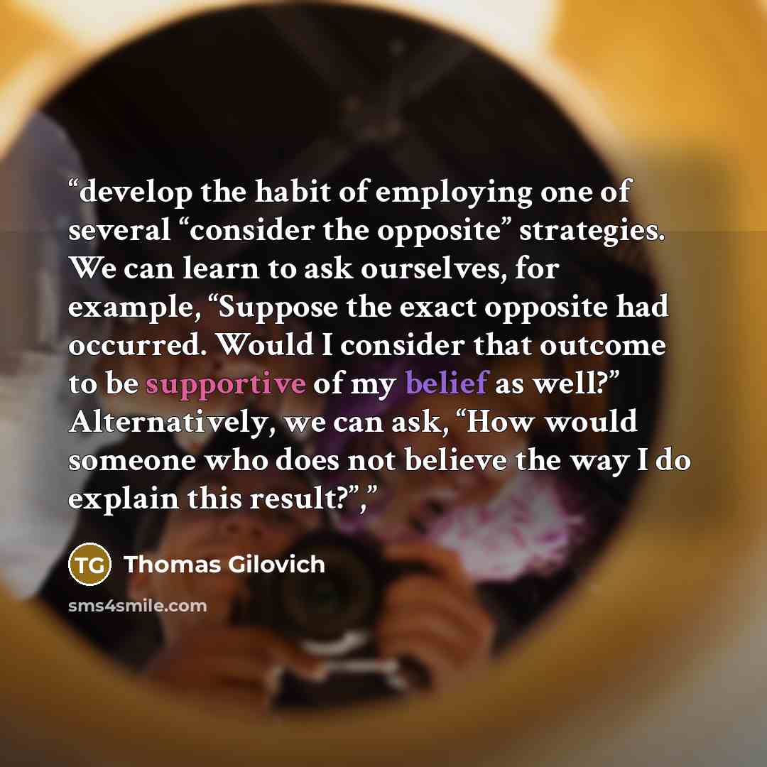 “develop the habit of employing one of several “consider the opposite” strategies. We can learn to ask ourselves, for example, “Suppose the exact opposite had occurred. Would I consider that outcome to be supportive of my belief as well?” Alternatively, we can ask, “How would someone who does not…” quote by Thomas Gilovich