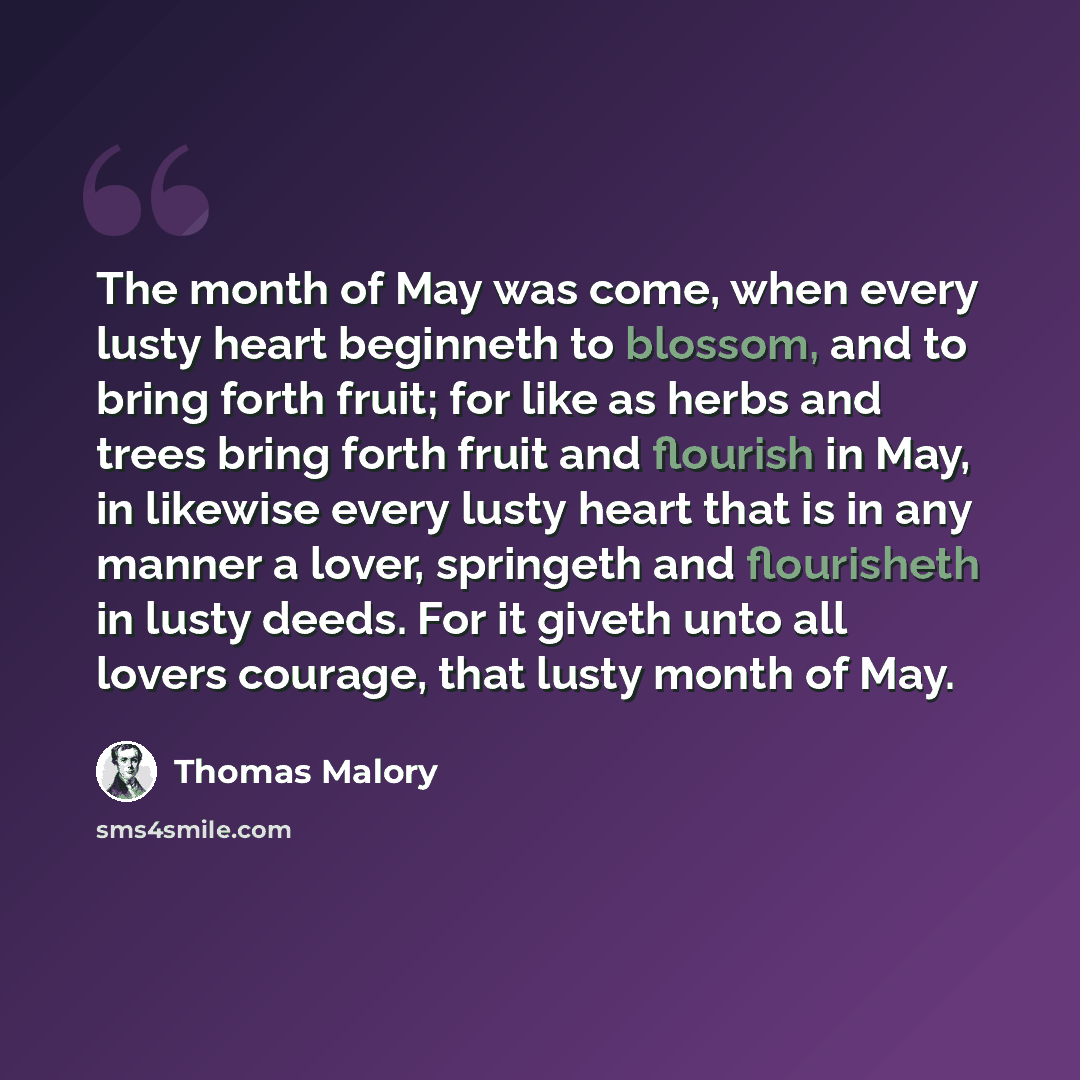 “The month of May was come, when every lusty heart beginneth to blossom, and to bring forth fruit; for like as herbs and trees bring forth fruit and flourish in May, in likewise every lusty heart that is in any manner a lover, springeth and flourisheth in lusty deeds. For it giveth unto all lovers…” quote by Thomas Malory