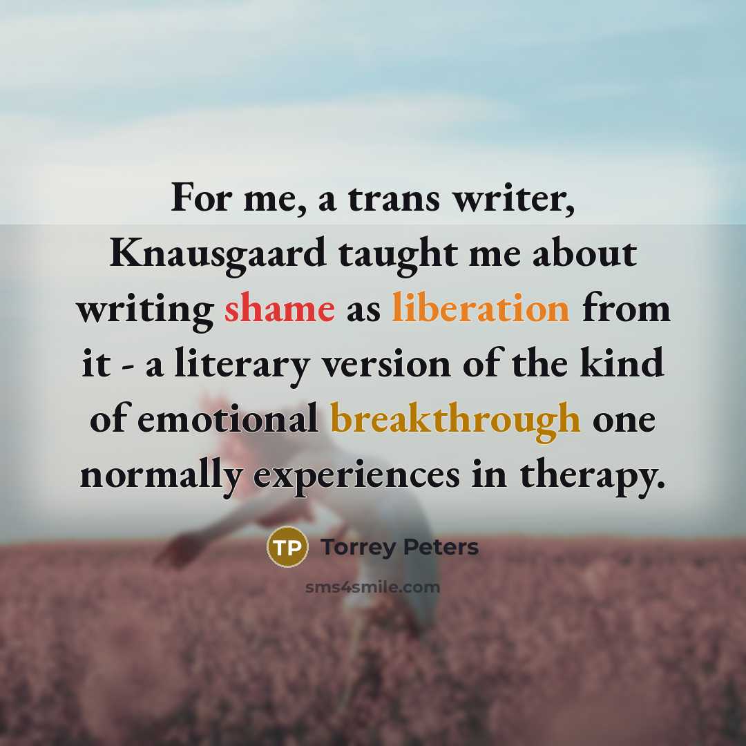 “For me, a trans writer, Knausgaard taught me about writing shame as liberation from it - a literary version of the kind of emotional breakthrough one normally experiences in therapy.” quote by Torrey Peters