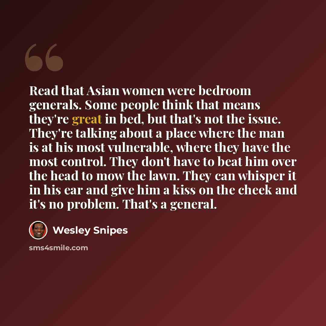 “Read that Asian women were bedroom generals. Some people think that means they're great in bed, but that's not the issue. They're talking about a place where the man is at his most vulnerable, where they have the most control. They don't have to beat him over the head to mow the lawn. They can…” quote by Wesley Snipes