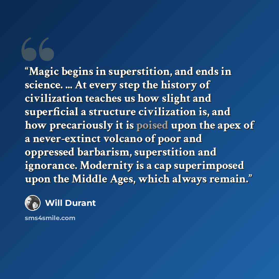 “Magic begins in superstition, and ends in science. ... At every step the history of civilization teaches us how slight and superficial a structure civilization is, and how precariously it is poised upon the apex of a never-extinct volcano of poor and oppressed barbarism, superstition and…” quote by Will Durant