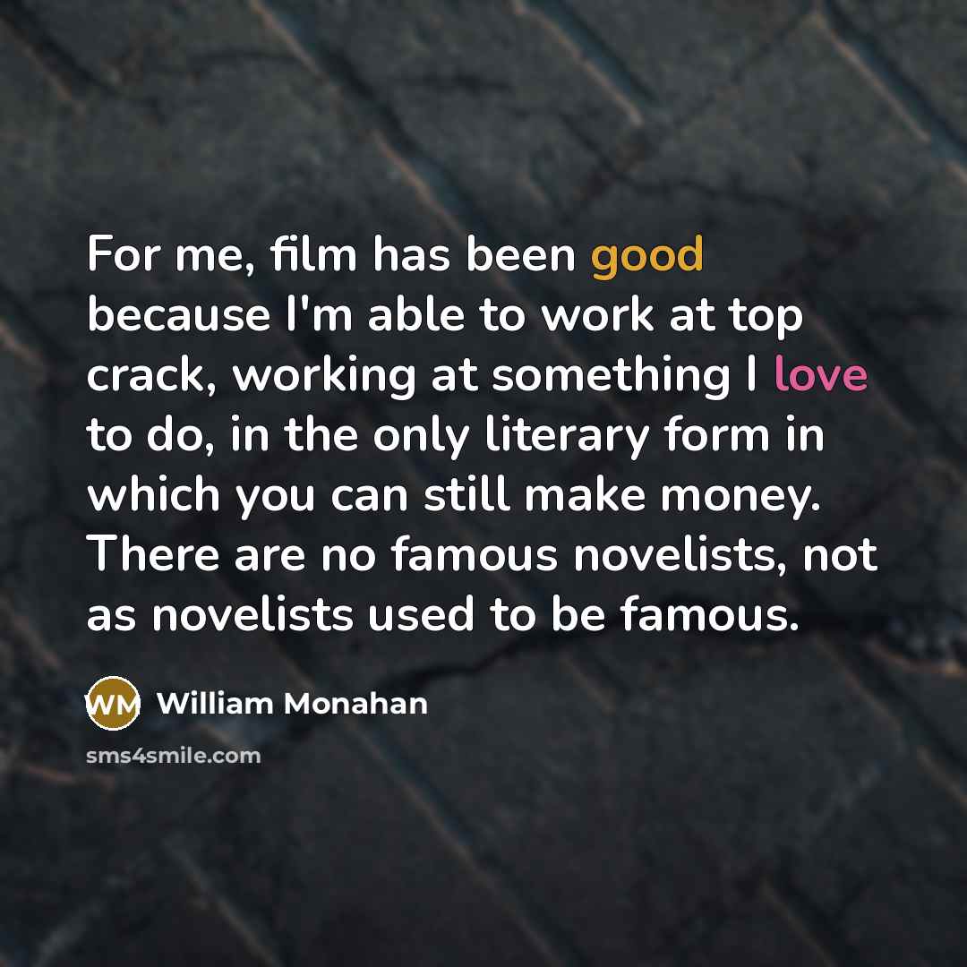 “For me, film has been good because I'm able to work at top crack, working at something I love to do, in the only literary form in which you can still make money. There are no famous novelists, not as novelists used to be famous.” quote by William Monahan