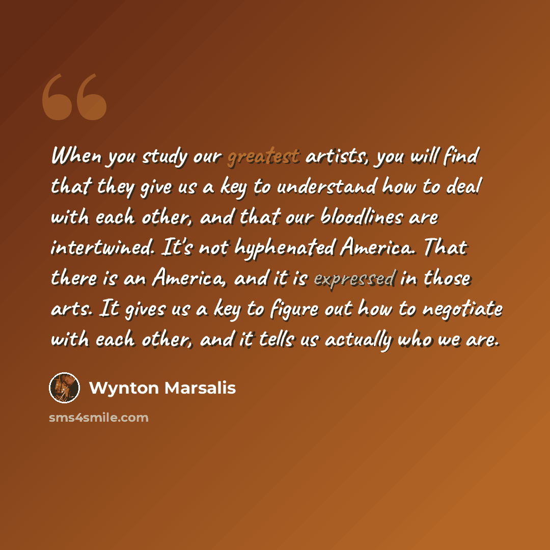 “When you study our greatest artists, you will find that they give us a key to understand how to deal with each other, and that our bloodlines are intertwined. It's not hyphenated America. That there is an America, and it is expressed in those arts. It gives us a key to figure out how to negotiate…” quote by Wynton Marsalis