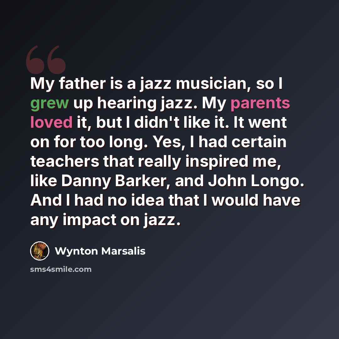 “My father is a jazz musician, so I grew up hearing jazz. My parents loved it, but I didn't like it. It went on for too long. Yes, I had certain teachers that really inspired me, like Danny Barker, and John Longo. And I had no idea that I would have any impact on jazz.” quote by Wynton Marsalis