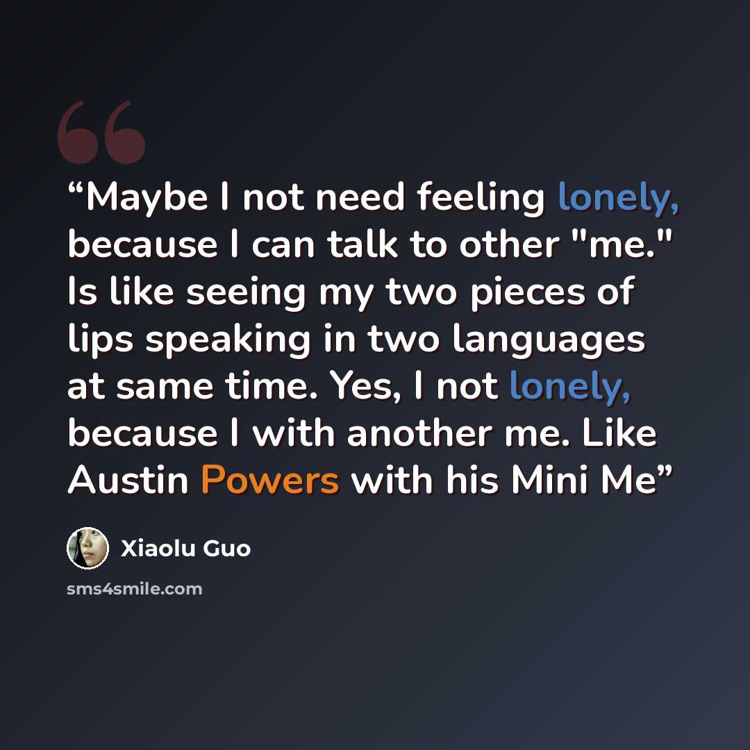 “Maybe I not need feeling lonely, because I can talk to other "me." Is like seeing my two pieces of lips speaking in two languages at same time. Yes, I not lonely, because I with another me. Like Austin Powers with his Mini Me” quote by Xiaolu Guo