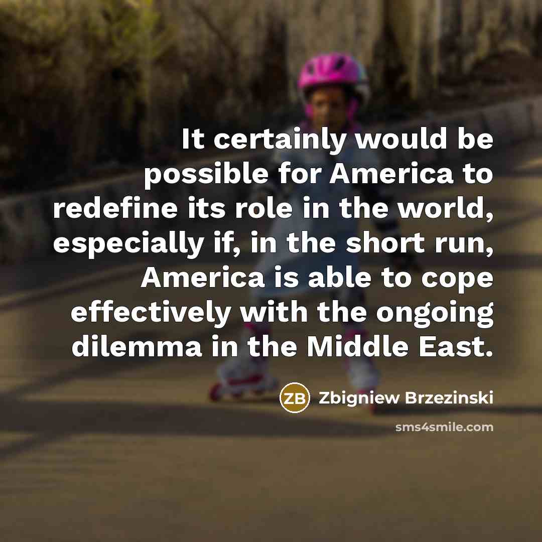 “It certainly would be possible for America to redefine its role in the world, especially if, in the short run, America is able to cope effectively with the ongoing dilemma in the Middle East.” quote by Zbigniew Brzezinski