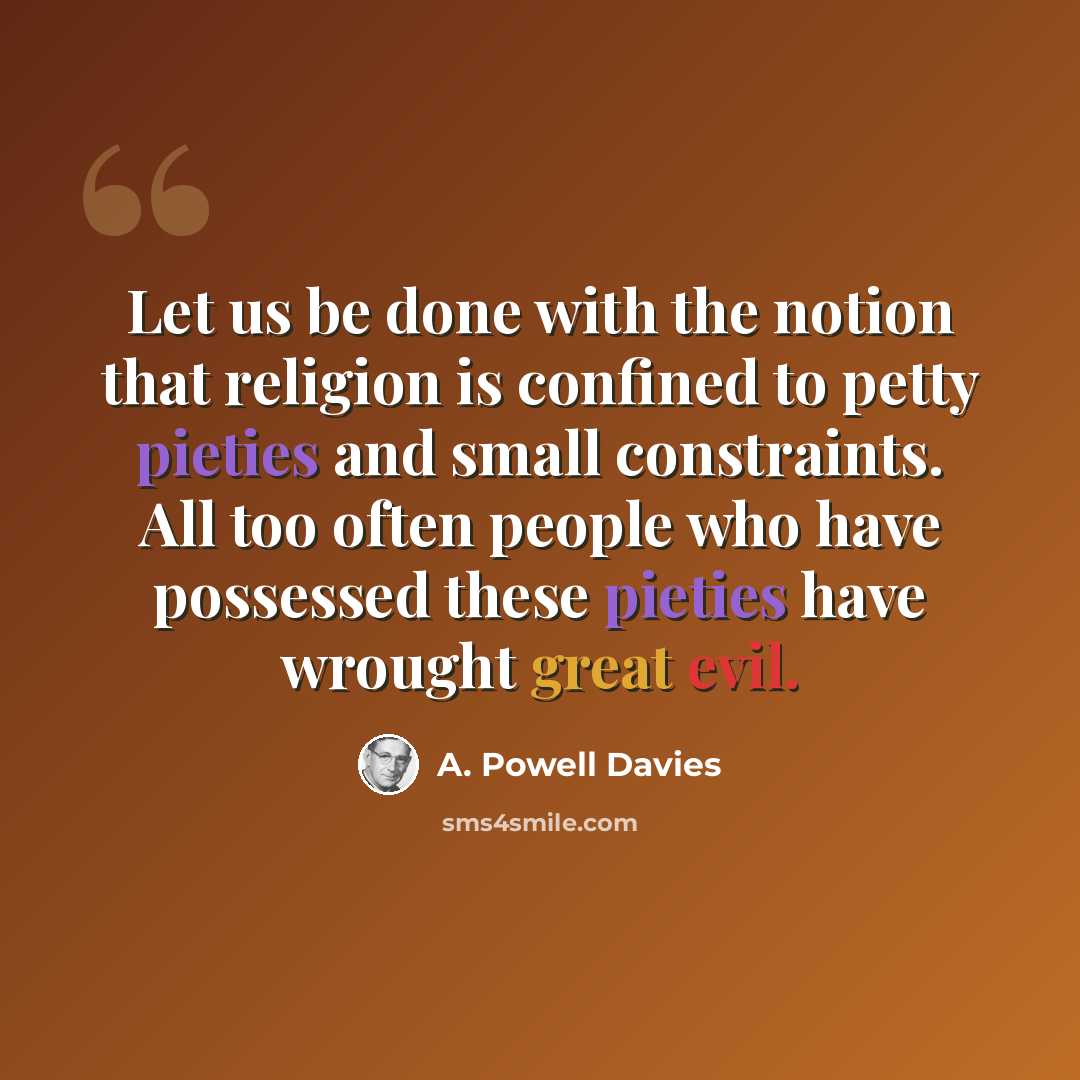 “Let us be done with the notion that religion is confined to petty pieties and small constraints. All too often people who have possessed these pieties have wrought great evil.” quote by A. Powell Davies