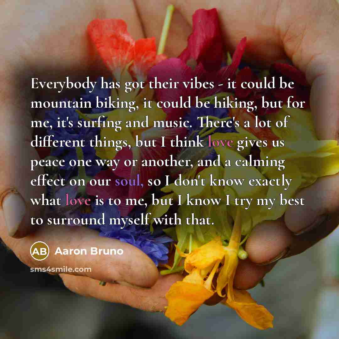 “Everybody has got their vibes - it could be mountain biking, it could be hiking, but for me, it's surfing and music. There's a lot of different things, but I think love gives us peace one way or another, and a calming effect on our soul, so I don't know exactly what love is to me, but I know I try…” quote by Aaron Bruno