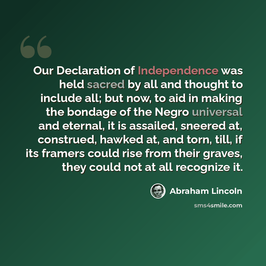 “Our Declaration of Independence was held sacred by all and thought to include all; but now, to aid in making the bondage of the Negro universal and eternal, it is assailed, sneered at, construed, hawked at, and torn, till, if its framers could rise from their graves, they could not at all…” quote by Abraham Lincoln