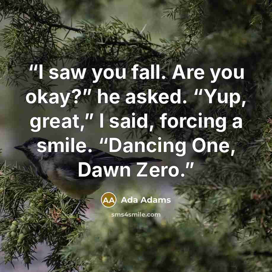 “I saw you fall. Are you okay?” he asked. “Yup, great,” I said, forcing a smile. “Dancing One, Dawn Zero.” quote by Ada Adams