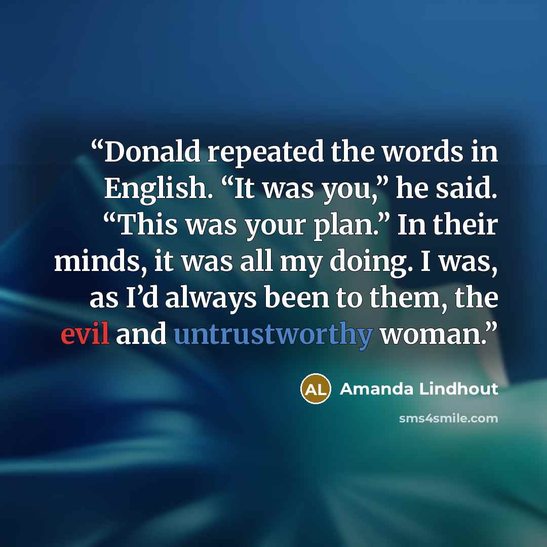 “Donald repeated the words in English. “It was you,” he said. “This was your plan.” In their minds, it was all my doing. I was, as I’d always been to them, the evil and untrustworthy woman.” quote by Amanda Lindhout