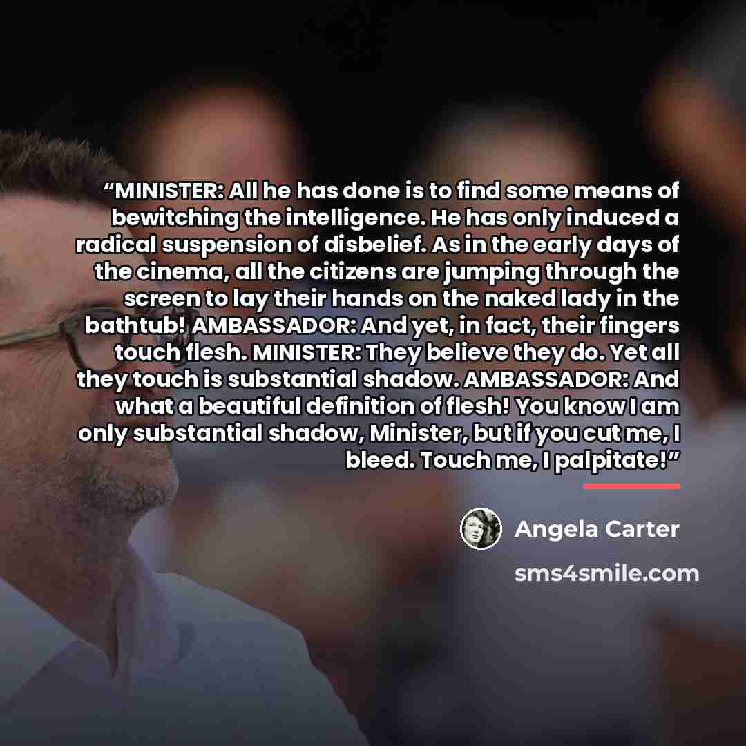 “MINISTER: All he has done is to find some means of bewitching the intelligence. He has only induced a radical suspension of disbelief. As in the early days of the cinema, all the citizens are jumping through the screen to lay their hands on the naked lady in the bathtub! AMBASSADOR: And yet, in…” quote by Angela Carter