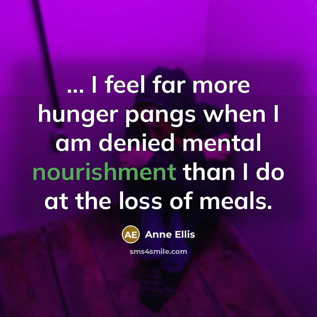 “... I feel far more hunger pangs when I am denied mental nourishment than I do at the loss of meals.” quote by Anne Ellis