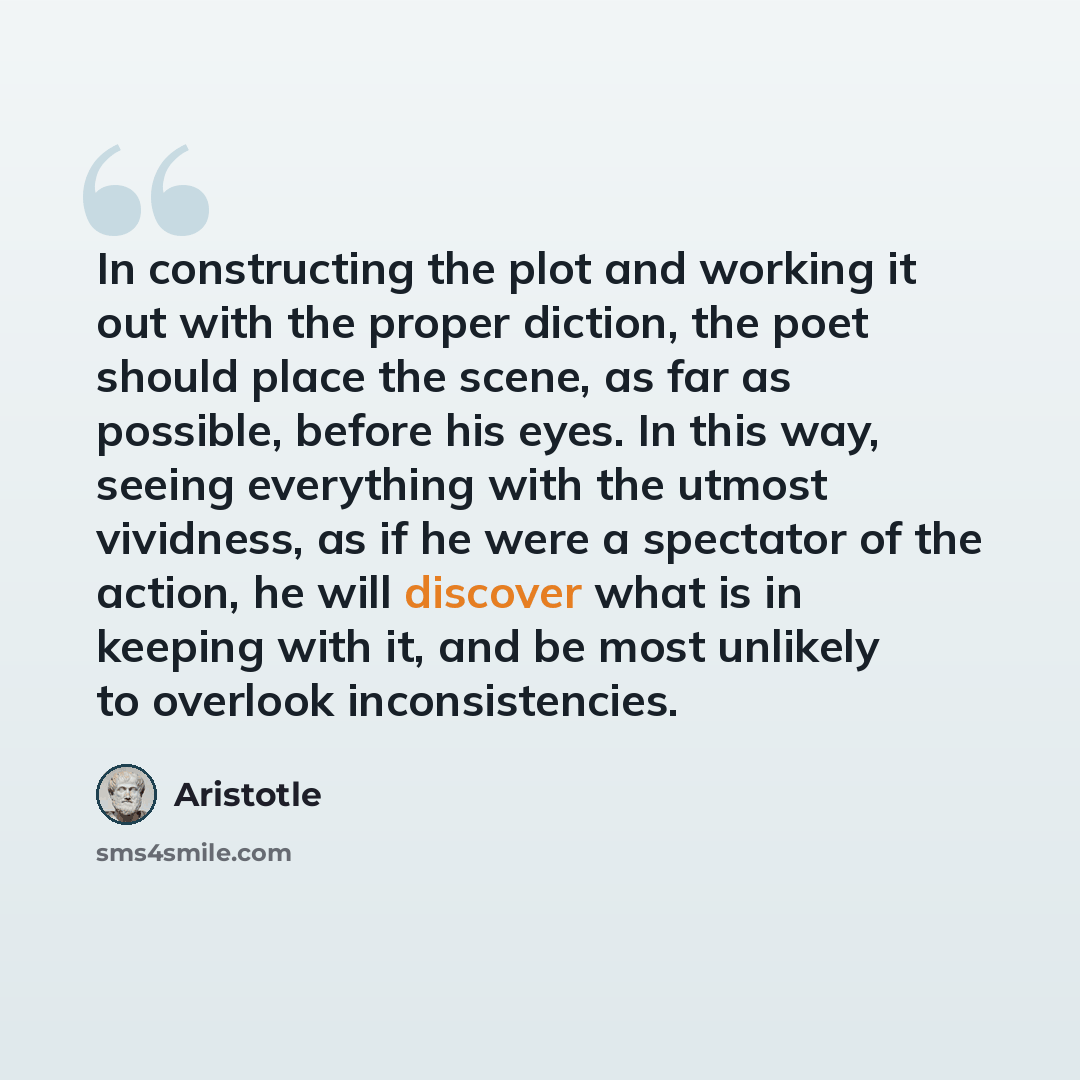 “In constructing the plot and working it out with the proper diction, the poet should place the scene, as far as possible, before his eyes. In this way, seeing everything with the utmost vividness, as if he were a spectator of the action, he will discover what is in keeping with it, and be most…” quote by Aristotle