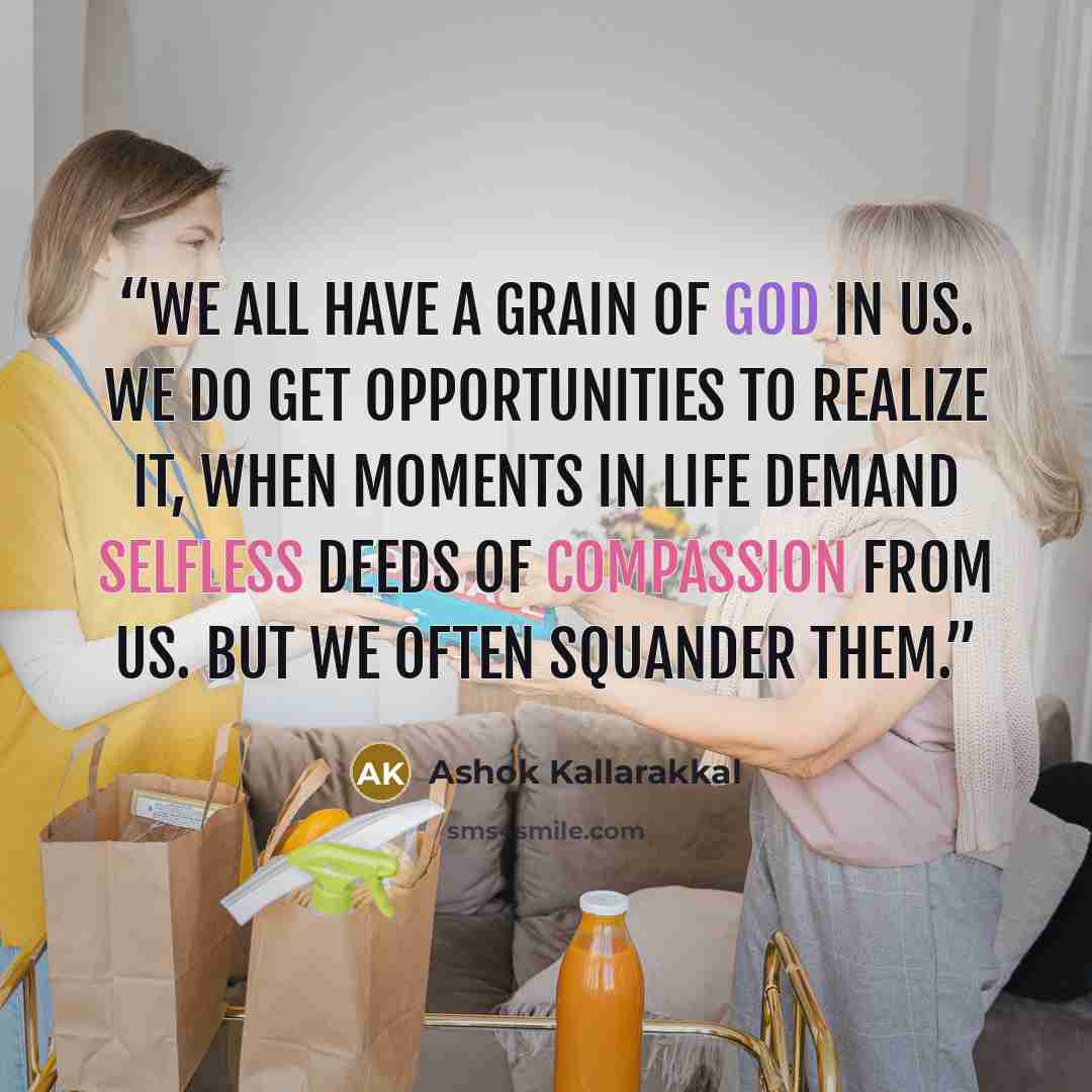 “We all have a grain of god in us. We do get opportunities to realize it, when moments in life demand selfless deeds of compassion from us. But we often squander them.” quote by Ashok Kallarakkal