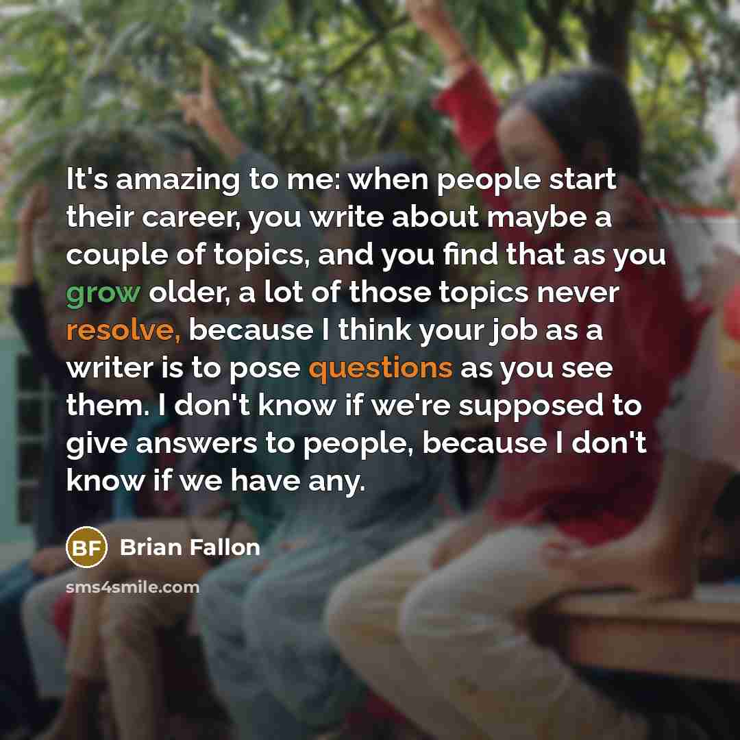 “It's amazing to me: when people start their career, you write about maybe a couple of topics, and you find that as you grow older, a lot of those topics never resolve, because I think your job as a writer is to pose questions as you see them. I don't know if we're supposed to give answers to…” quote by Brian Fallon