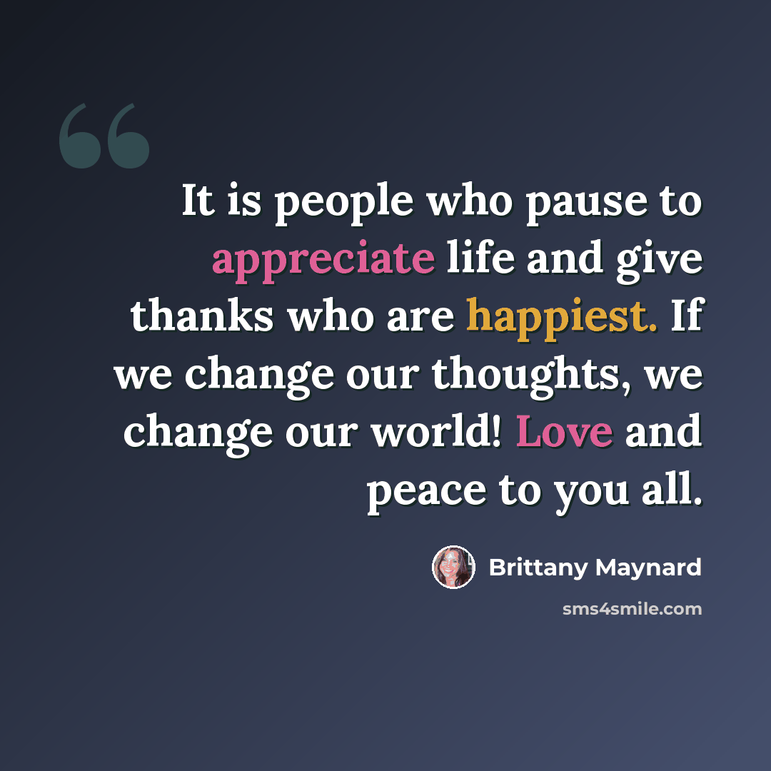 “It is people who pause to appreciate life and give thanks who are happiest. If we change our thoughts, we change our world! Love and peace to you all.” quote by Brittany Maynard