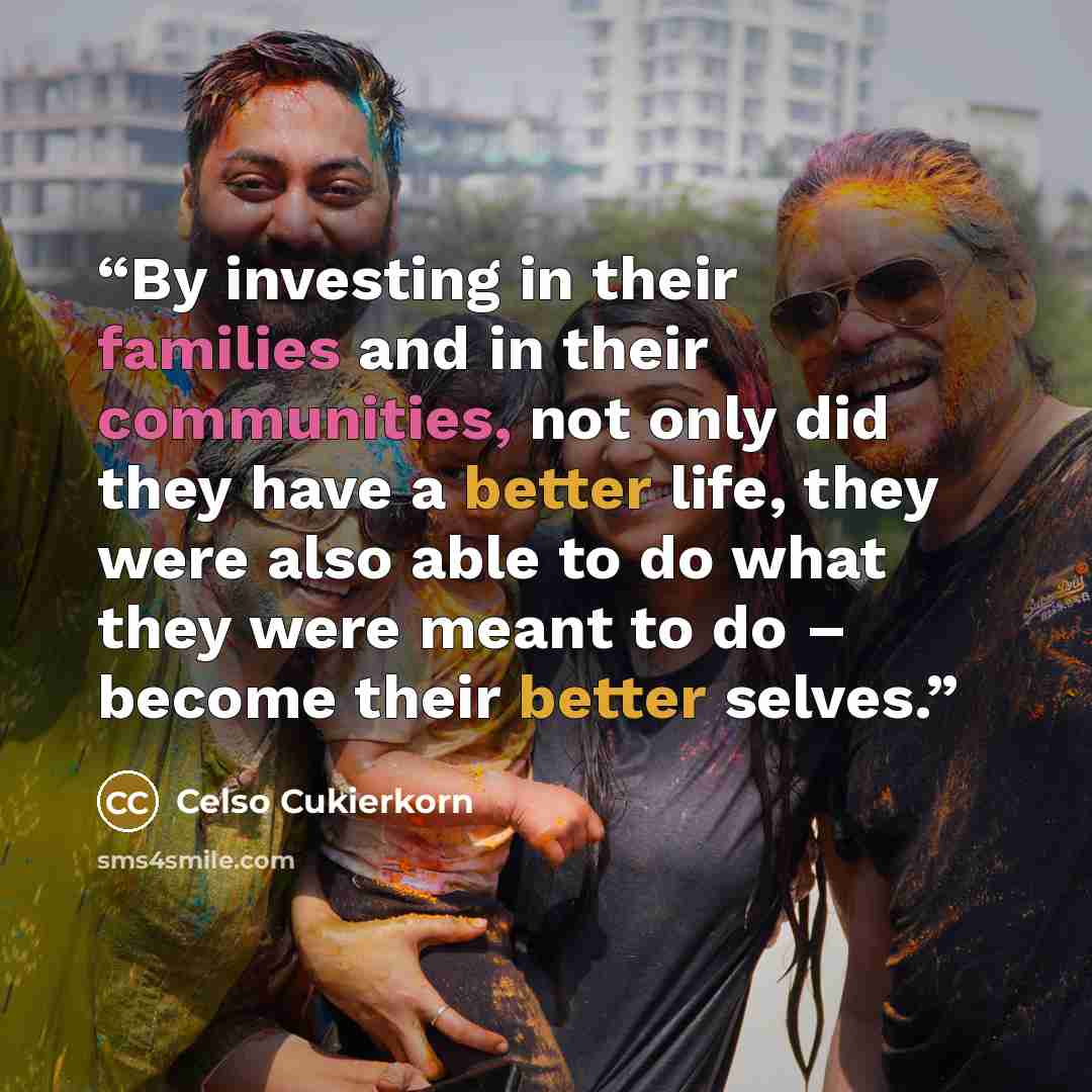 “By investing in their families and in their communities, not only did they have a better life, they were also able to do what they were meant to do – become their better selves.” quote by Celso Cukierkorn