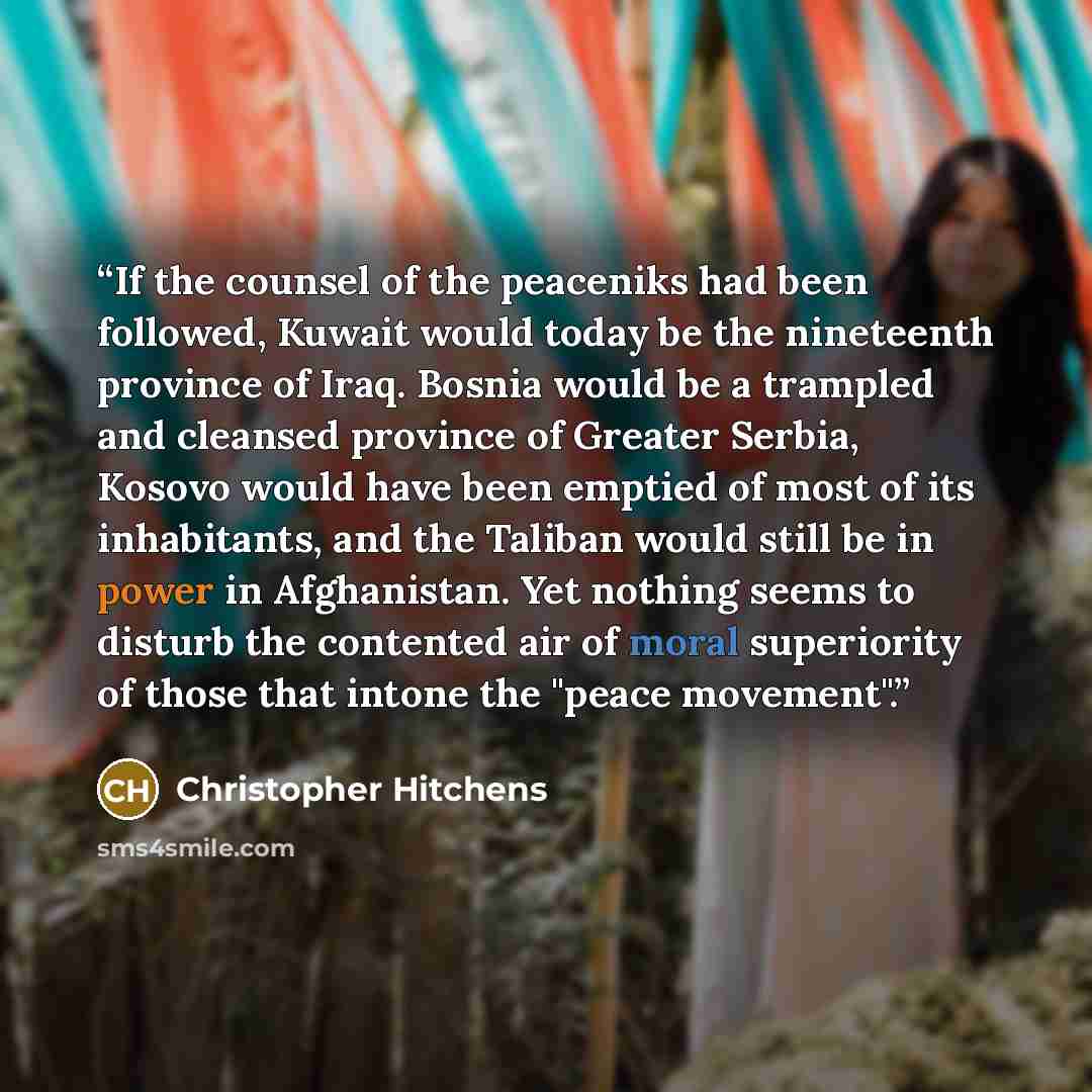 “If the counsel of the peaceniks had been followed, Kuwait would today be the nineteenth province of Iraq. Bosnia would be a trampled and cleansed province of Greater Serbia, Kosovo would have been emptied of most of its inhabitants, and the Taliban would still be in power in Afghanistan. Yet…” quote by Christopher Hitchens