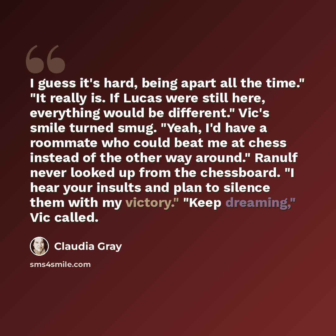 “I guess it's hard, being apart all the time." "It really is. If Lucas were still here, everything would be different." Vic's smile turned smug. "Yeah, I'd have a roommate who could beat me at chess instead of the other way around." Ranulf never looked up from the chessboard. "I hear your insults…” quote by Claudia Gray