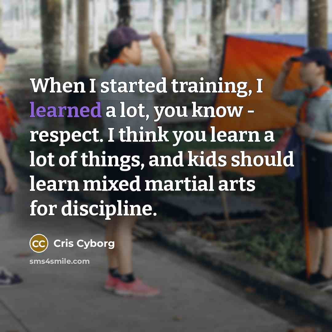 “When I started training, I learned a lot, you know - respect. I think you learn a lot of things, and kids should learn mixed martial arts for discipline.” quote by Cris Cyborg
