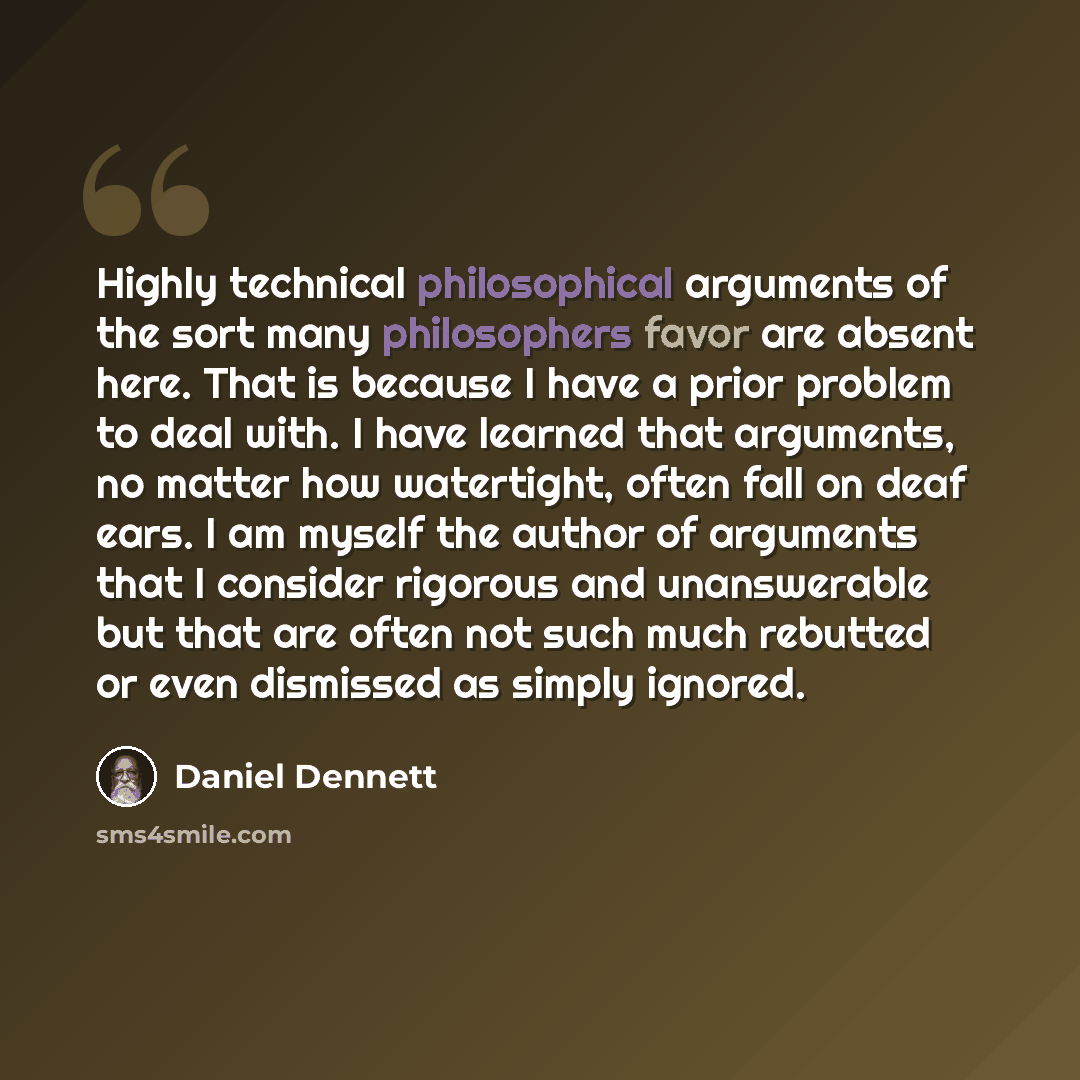 “Highly technical philosophical arguments of the sort many philosophers favor are absent here. That is because I have a prior problem to deal with. I have learned that arguments, no matter how watertight, often fall on deaf ears. I am myself the author of arguments that I consider rigorous and…” quote by Daniel Dennett