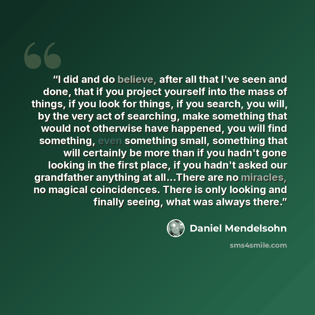 “I did and do believe, after all that I've seen and done, that if you project yourself into the mass of things, if you look for things, if you search, you will, by the very act of searching, make something that would not otherwise have happened, you will find something, even something small…” quote by Daniel Mendelsohn