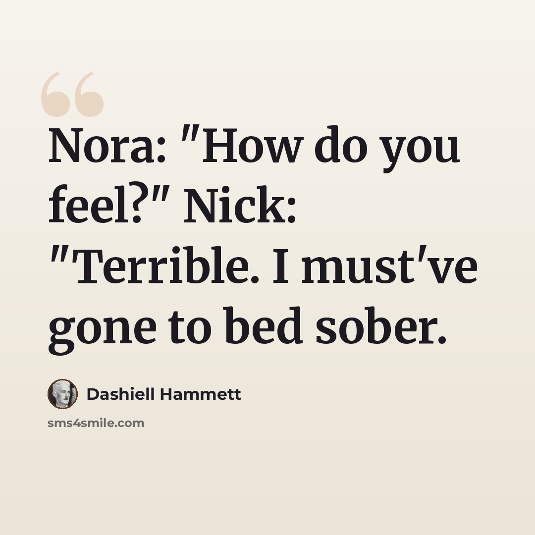 “Nora: "How do you feel?" Nick: "Terrible. I must've gone to bed sober.” quote by Dashiell Hammett