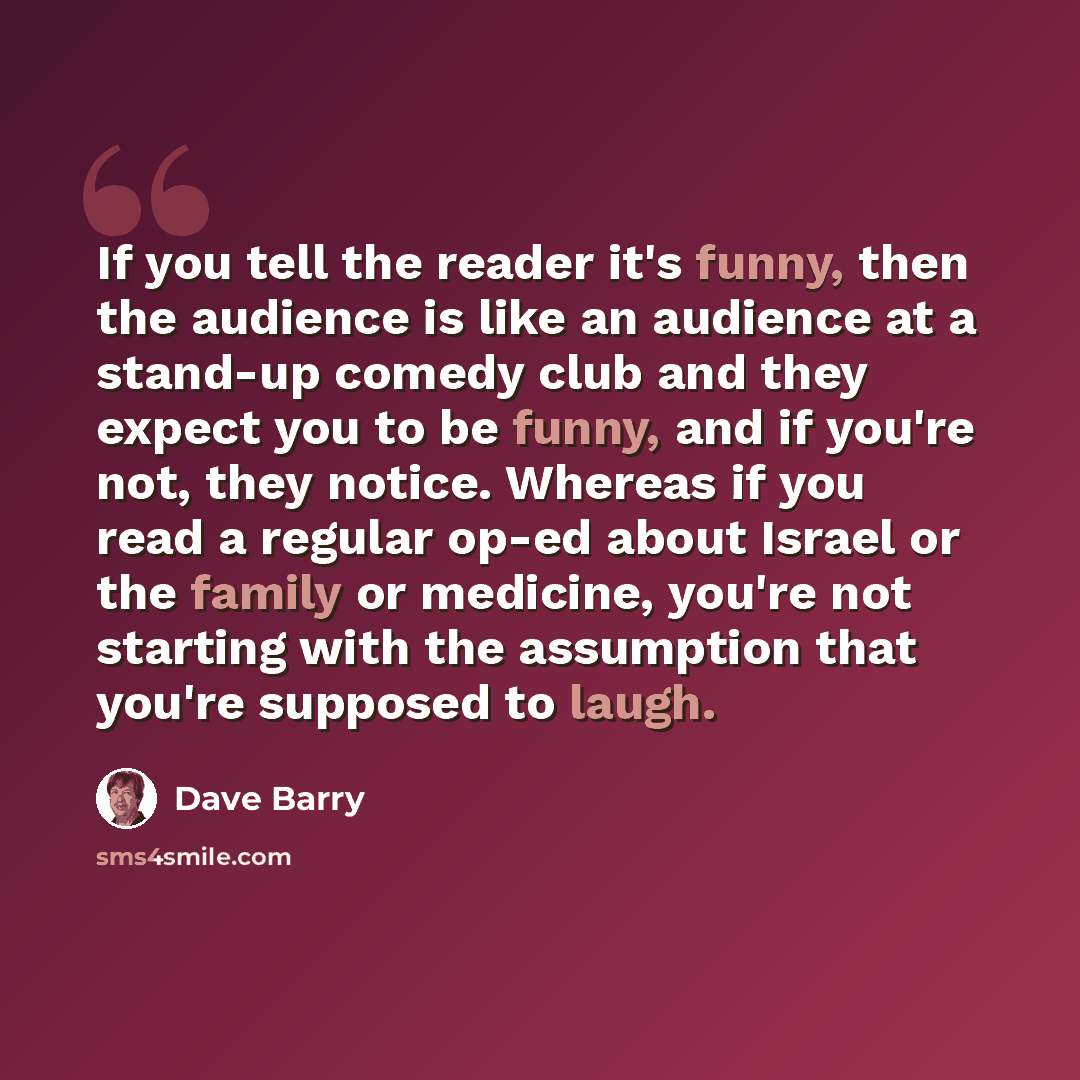 “If you tell the reader it's funny, then the audience is like an audience at a stand-up comedy club and they expect you to be funny, and if you're not, they notice. Whereas if you read a regular op-ed about Israel or the family or medicine, you're not starting with the assumption that you're…” quote by Dave Barry
