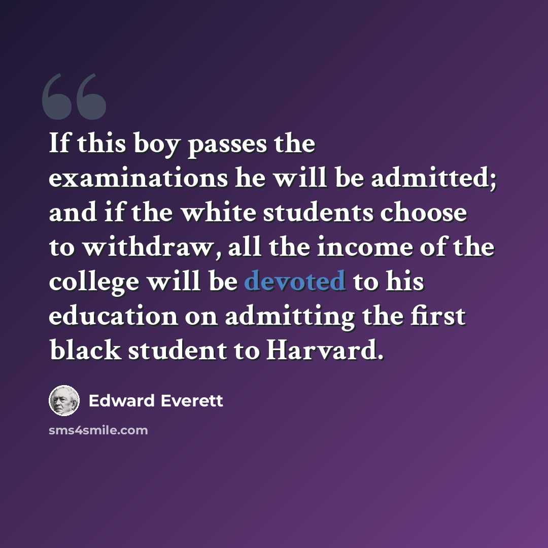 “If this boy passes the examinations he will be admitted; and if the white students choose to withdraw, all the income of the college will be devoted to his education on admitting the first black student to Harvard.” quote by Edward Everett