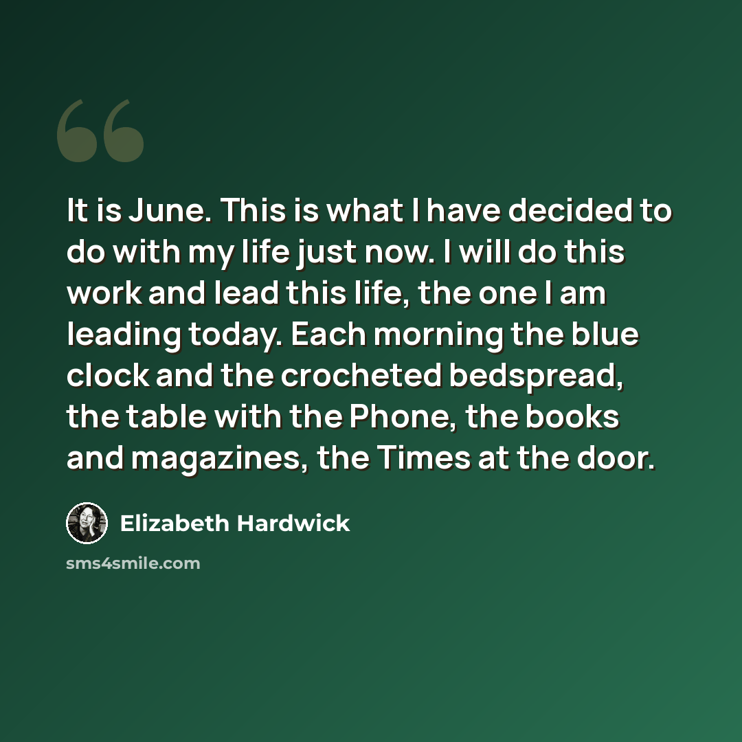 “It is June. This is what I have decided to do with my life just now. I will do this work and lead this life, the one I am leading today. Each morning the blue clock and the crocheted bedspread, the table with the Phone, the books and magazines, the Times at the door.” quote by Elizabeth Hardwick