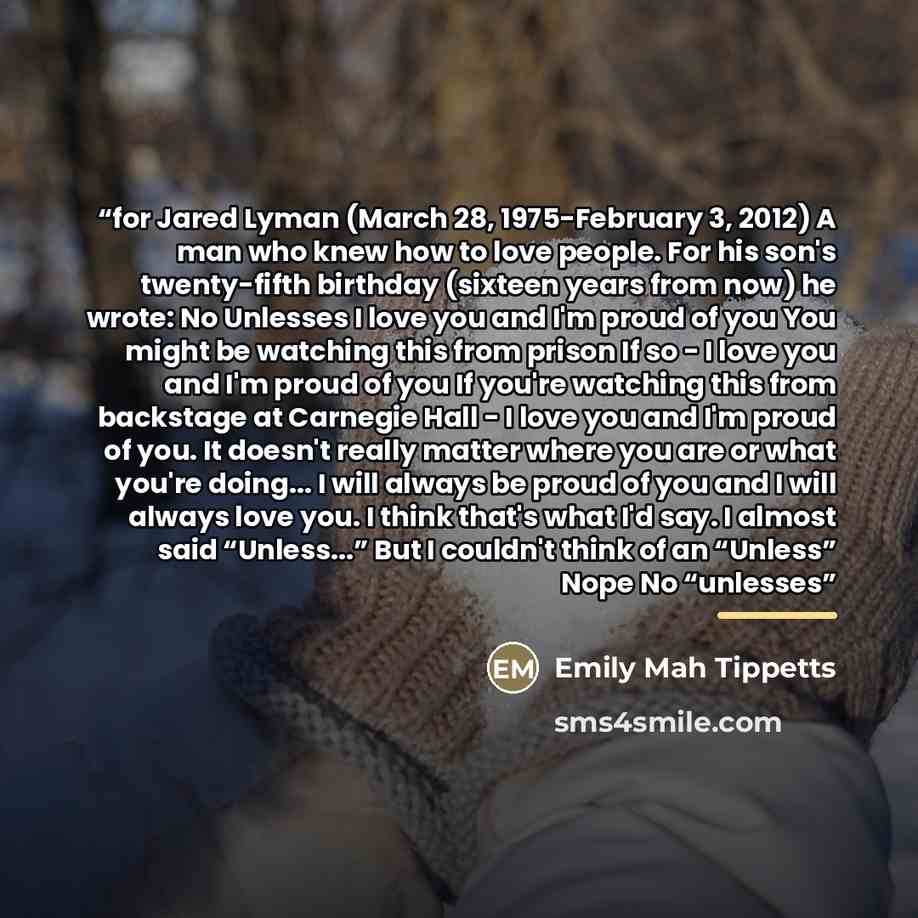 “for Jared Lyman (March 28, 1975-February 3, 2012) A man who knew how to love people. For his son's twenty-fifth birthday (sixteen years from now) he wrote: No Unlesses I love you and I'm proud of you You might be watching this from prison If so - I love you and I'm proud of you If you're watching…” quote by Emily Mah Tippetts