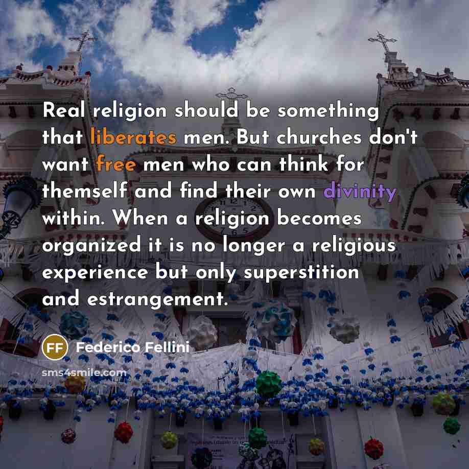 “Real religion should be something that liberates men. But churches don't want free men who can think for themself and find their own divinity within. When a religion becomes organized it is no longer a religious experience but only superstition and estrangement.” quote by Federico Fellini