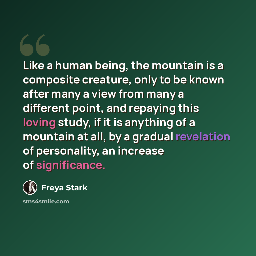 “Like a human being, the mountain is a composite creature, only to be known after many a view from many a different point, and repaying this loving study, if it is anything of a mountain at all, by a gradual revelation of personality, an increase of significance.” quote by Freya Stark