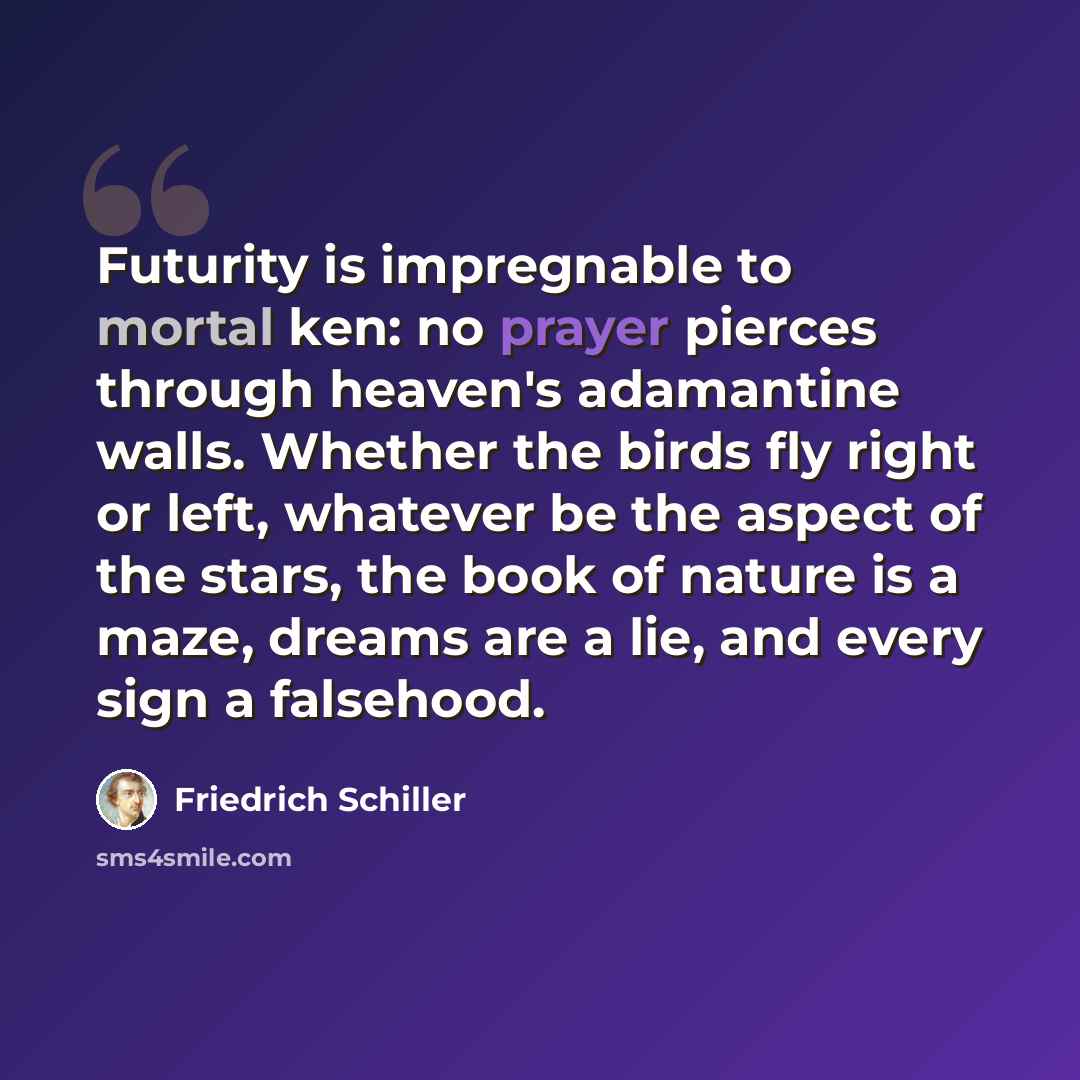 “Futurity is impregnable to mortal ken: no prayer pierces through heaven's adamantine walls. Whether the birds fly right or left, whatever be the aspect of the stars, the book of nature is a maze, dreams are a lie, and every sign a falsehood.” quote by Friedrich Schiller