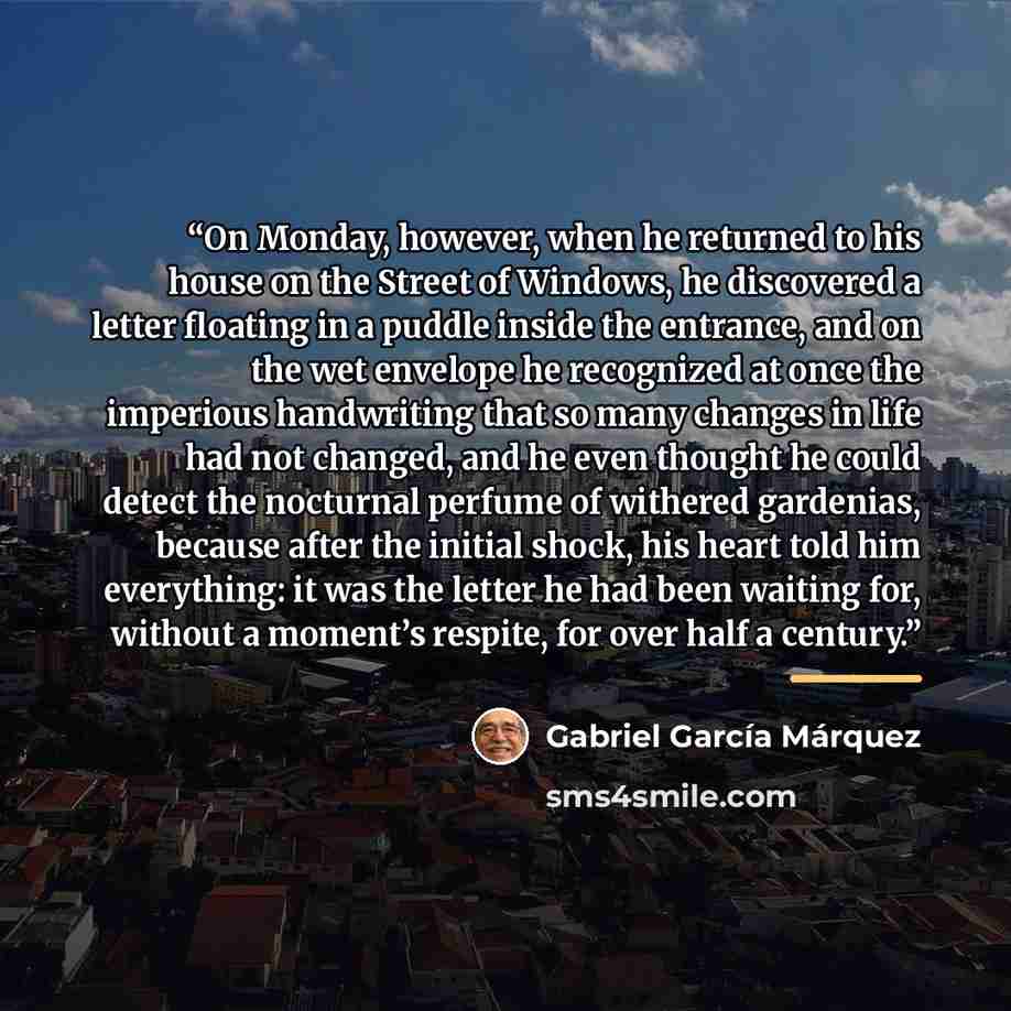 “On Monday, however, when he returned to his house on the Street of Windows, he discovered a letter floating in a puddle inside the entrance, and on the wet envelope he recognized at once the imperious handwriting that so many changes in life had not changed, and he even thought he could detect the…” quote by Gabriel García Márquez