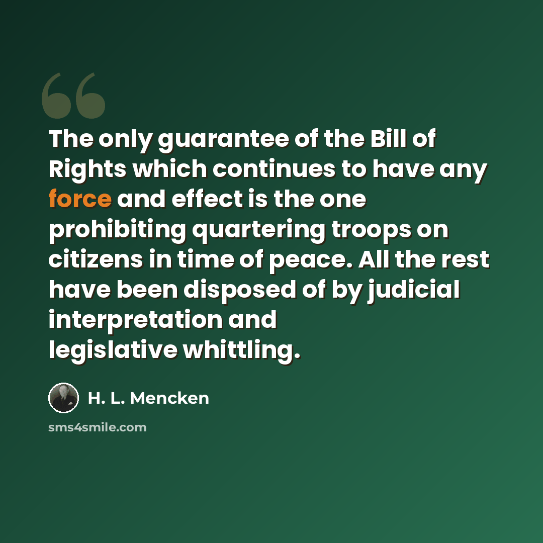 “The only guarantee of the Bill of Rights which continues to have any force and effect is the one prohibiting quartering troops on citizens in time of peace. All the rest have been disposed of by judicial interpretation and legislative whittling.” quote by H. L. Mencken