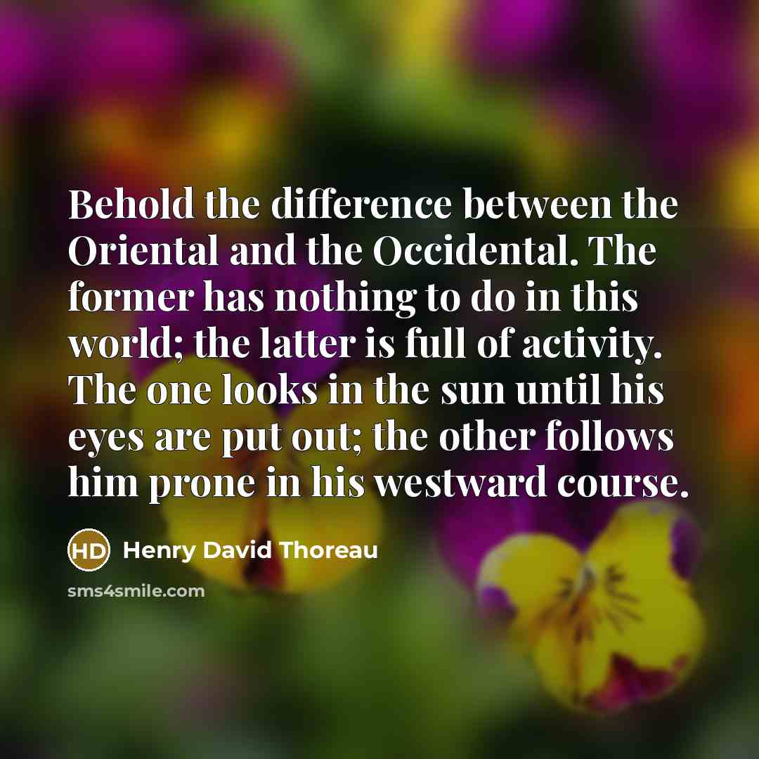 “Behold the difference between the Oriental and the Occidental. The former has nothing to do in this world; the latter is full of activity. The one looks in the sun until his eyes are put out; the other follows him prone in his westward course.” quote by Henry David Thoreau