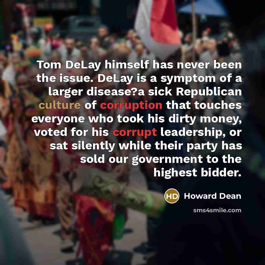 “Tom DeLay himself has never been the issue. DeLay is a symptom of a larger disease?a sick Republican culture of corruption that touches everyone who took his dirty money, voted for his corrupt leadership, or sat silently while their party has sold our government to the highest bidder.” quote by Howard Dean