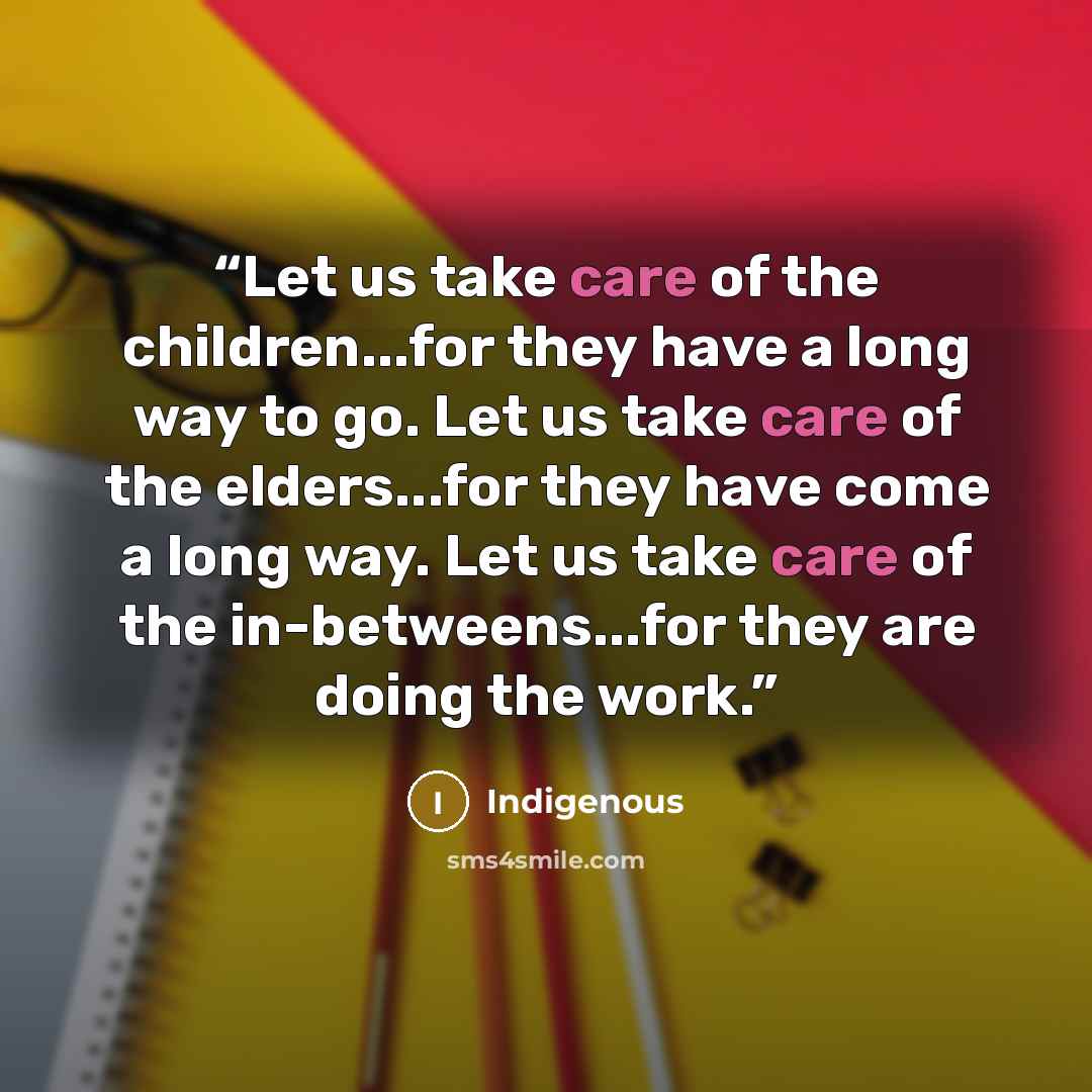 “Let us take care of the children...for they have a long way to go. Let us take care of the elders...for they have come a long way. Let us take care of the in-betweens...for they are doing the work.” quote by Indigenous