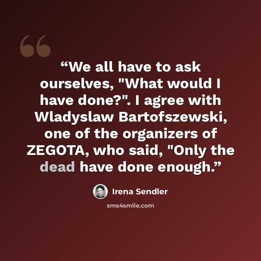 “We all have to ask ourselves, "What would I have done?". I agree with Wladyslaw Bartofszewski, one of the organizers of ZEGOTA, who said, "Only the dead have done enough.” quote by Irena Sendler