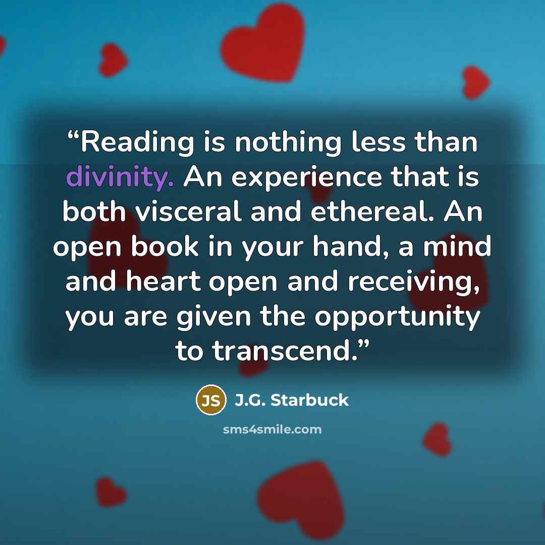 “Reading is nothing less than divinity. An experience that is both visceral and ethereal. An open book in your hand, a mind and heart open and receiving, you are given the opportunity to transcend.” quote by J.G. Starbuck